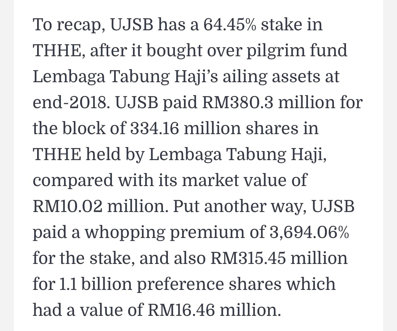 May be an image of text that says "To recap, UJSB has a 64.45% stake in THHE, after it bought over pilgrim fund Lembaga Tabung Haji's ailing assets at 2018. UJSB paid RM380.3 million for the block of 334.16 million shares in THHE held by Lembaga Tabung Haji, compared with its market value of RM10.02 million. Put another way, UJSB paid a whopping premium of 3,694.06% for the stake, and also RM315.45 million for 1.1 billion preference shares which had a value of RM16.46 million."